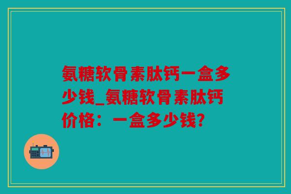 氨糖软骨素肽钙一盒多少钱_氨糖软骨素肽钙价格:一盒多少钱? 氨糖软骨素肽钙一盒多少钱_氨糖软骨素肽钙价格:一盒多少钱?