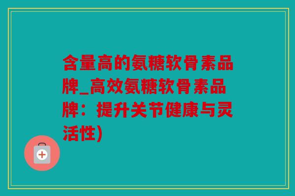 含量高的氨糖软骨素品牌_高效氨糖软骨素品牌:提升关节健康与灵活性) 含量高的氨糖软骨素品牌_高效氨糖软骨素品牌:提升关节健康与灵活性)
