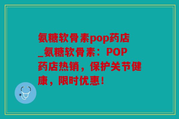 氨糖软骨素pop药店_氨糖软骨素：POP药店热销，保护关节健康，限时优惠！
