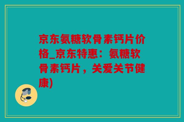 京东氨糖软骨素钙片价格_京东特惠：氨糖软骨素钙片，关爱关节健康)