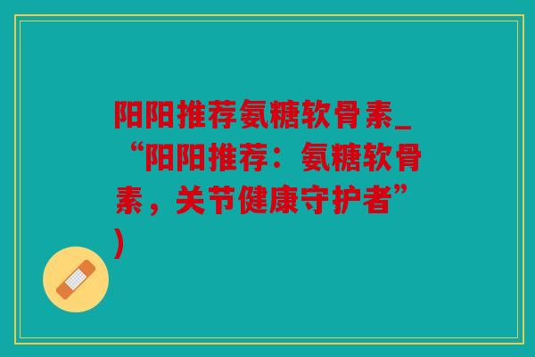 阳阳推荐氨糖软骨素_“阳阳推荐:氨糖软骨素,关节健康守护者”) 阳阳推荐氨糖软骨素_“阳阳推荐:氨糖软骨素,关节健康守护者”)