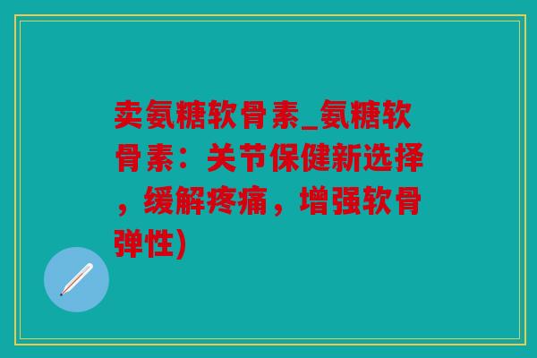 卖氨糖软骨素_氨糖软骨素：关节保健新选择，缓解，增强软骨弹性)