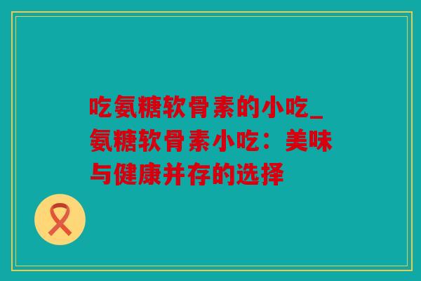 吃氨糖软骨素的小吃_氨糖软骨素小吃:美味与健康并存的选择 吃氨糖软骨素的小吃_氨糖软骨素小吃:美味与健康并存的选择
