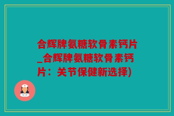 合辉牌氨糖软骨素钙片_合辉牌氨糖软骨素钙片:关节保健新选择) 合辉牌氨糖软骨素钙片_合辉牌氨糖软骨素钙片:关节保健新选择)