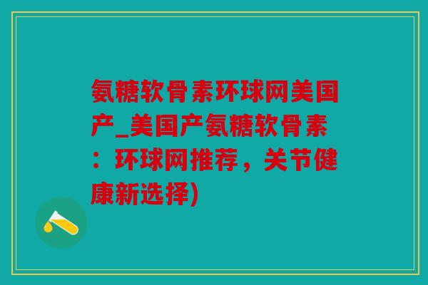 氨糖软骨素环球网美国产_美国产氨糖软骨素:环球网推荐,关节健康新选择) 氨糖软骨素环球网美国产_美国产氨糖软骨素:环球网推荐,关节健康新选择)