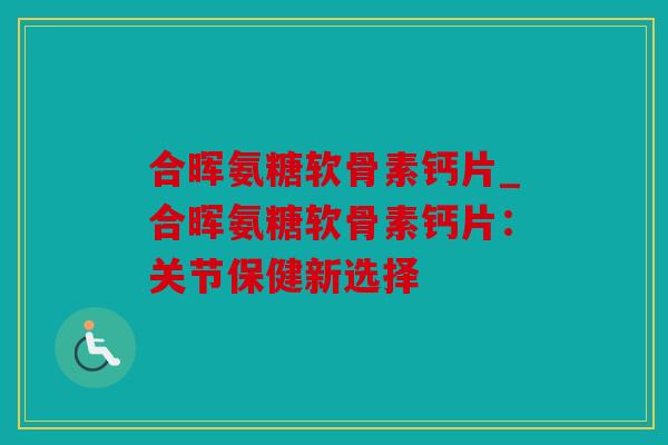合晖氨糖软骨素钙片_合晖氨糖软骨素钙片:关节保健新选择 合晖氨糖软骨素钙片_合晖氨糖软骨素钙片:关节保健新选择