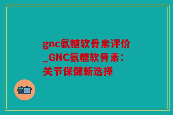 gnc氨糖软骨素评价_GNC氨糖软骨素:关节保健新选择 gnc氨糖软骨素评价_GNC氨糖软骨素:关节保健新选择