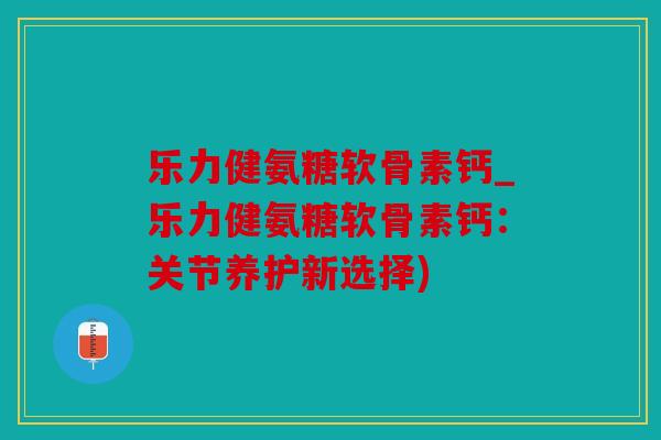 乐力健氨糖软骨素钙_乐力健氨糖软骨素钙:关节养护新选择) 乐力健氨糖软骨素钙_乐力健氨糖软骨素钙:关节养护新选择)