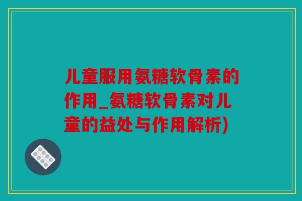 儿童服用氨糖软骨素的作用_氨糖软骨素对儿童的益处与作用解析)