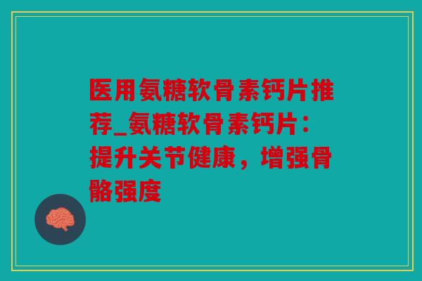 医用氨糖软骨素钙片推荐_氨糖软骨素钙片：提升关节健康，增强骨骼强度