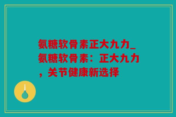 氨糖软骨素正大九力_氨糖软骨素:正大九力,关节健康新选择 氨糖软骨素正大九力_氨糖软骨素:正大九力,关节健康新选择