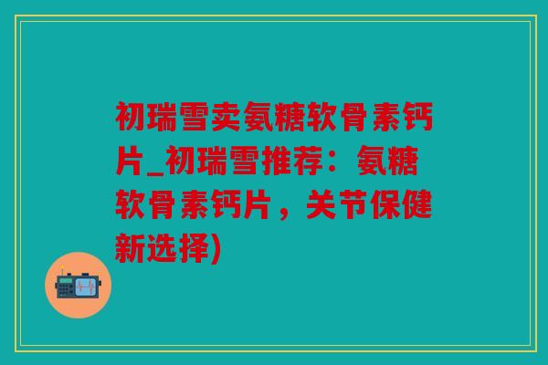 初瑞雪卖氨糖软骨素钙片_初瑞雪推荐:氨糖软骨素钙片,关节保健新选择) 初瑞雪卖氨糖软骨素钙片_初瑞雪推荐:氨糖软骨素钙片,关节保健新选择)