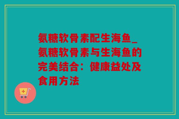 氨糖软骨素配生海鱼_氨糖软骨素与生海鱼的完美结合：健康益处及食用方法