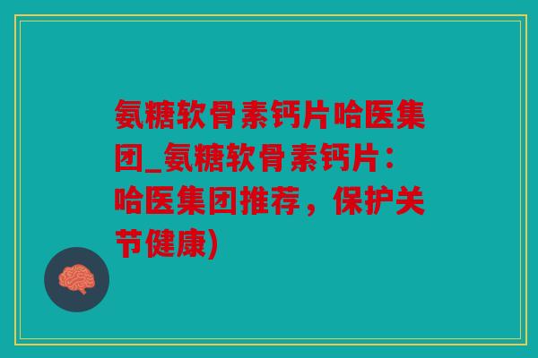 氨糖软骨素钙片哈医集团_氨糖软骨素钙片：哈医集团推荐，保护关节健康)
