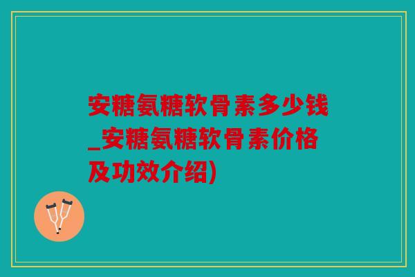 安糖氨糖软骨素多少钱_安糖氨糖软骨素价格及功效介绍)