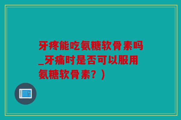 牙疼能吃氨糖软骨素吗_牙痛时是否可以服用氨糖软骨素？)