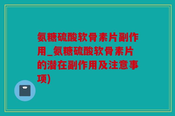 氨糖硫酸软骨素片副作用_氨糖硫酸软骨素片的潜在副作用及注意事项)