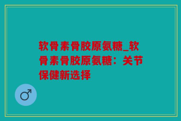 软骨素骨胶原氨糖_软骨素骨胶原氨糖:关节保健新选择 软骨素骨胶原氨糖_软骨素骨胶原氨糖:关节保健新选择
