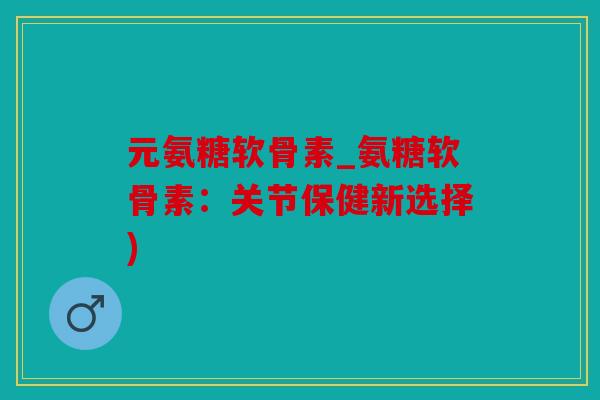 元氨糖软骨素_氨糖软骨素:关节保健新选择) 元氨糖软骨素_氨糖软骨素:关节保健新选择)