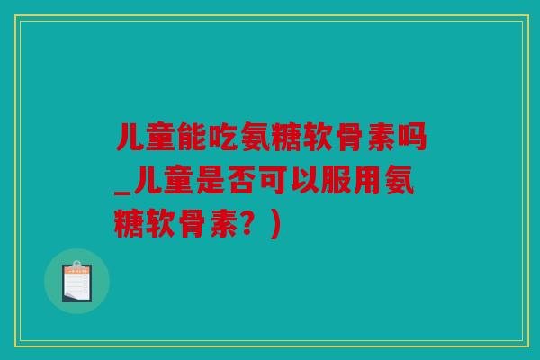儿童能吃氨糖软骨素吗_儿童是否可以服用氨糖软骨素?) 儿童能吃氨糖软骨素吗_儿童是否可以服用氨糖软骨素?)