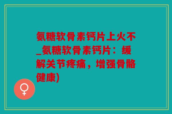 氨糖软骨素钙片上火不_氨糖软骨素钙片:缓解关节,增强骨骼健康) 氨糖软骨素钙片上火不_氨糖软骨素钙片:缓解关节,增强骨骼健康)