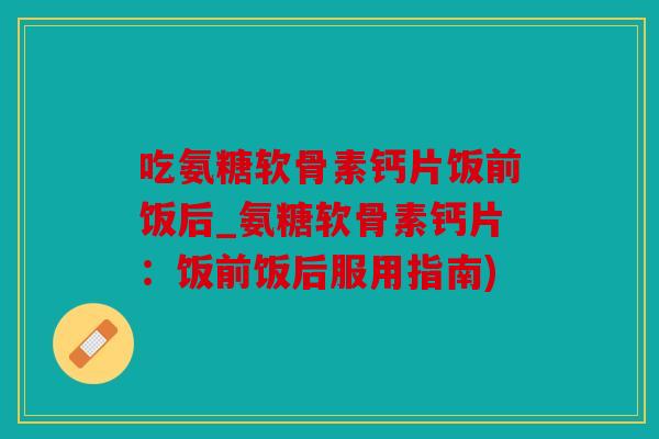吃氨糖软骨素钙片饭前饭后_氨糖软骨素钙片:饭前饭后服用指南) 吃氨糖软骨素钙片饭前饭后_氨糖软骨素钙片:饭前饭后服用指南)