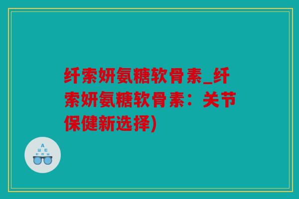 纤索妍氨糖软骨素_纤索妍氨糖软骨素:关节保健新选择) 纤索妍氨糖软骨素_纤索妍氨糖软骨素:关节保健新选择)