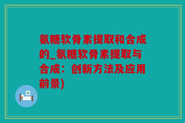 氨糖软骨素提取和合成的_氨糖软骨素提取与合成:创新方法及应用前景) 氨糖软骨素提取和合成的_氨糖软骨素提取与合成:创新方法及应用前景)