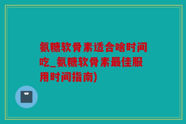 氨糖软骨素适合啥时间吃_氨糖软骨素佳服用时间指南) 氨糖软骨素适合啥时间吃_氨糖软骨素佳服用时间指南)
