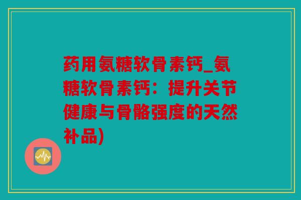 药用氨糖软骨素钙_氨糖软骨素钙:提升关节健康与骨骼强度的天然补品) 药用氨糖软骨素钙_氨糖软骨素钙:提升关节健康与骨骼强度的天然补品)
