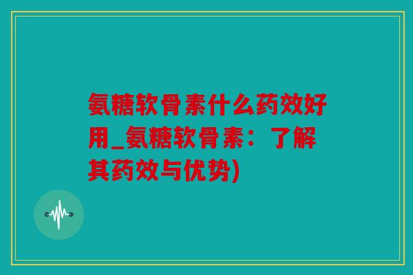 氨糖软骨素什么好用_氨糖软骨素:了解其与优势) 氨糖软骨素什么好用_氨糖软骨素:了解其与优势)