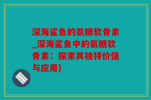 深海鲨鱼的氨糖软骨素_深海鲨鱼中的氨糖软骨素：探索其独特价值与应用)