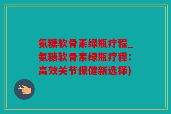 氨糖软骨素绿瓶疗程_氨糖软骨素绿瓶疗程:高效关节保健新选择) 氨糖软骨素绿瓶疗程_氨糖软骨素绿瓶疗程:高效关节保健新选择)