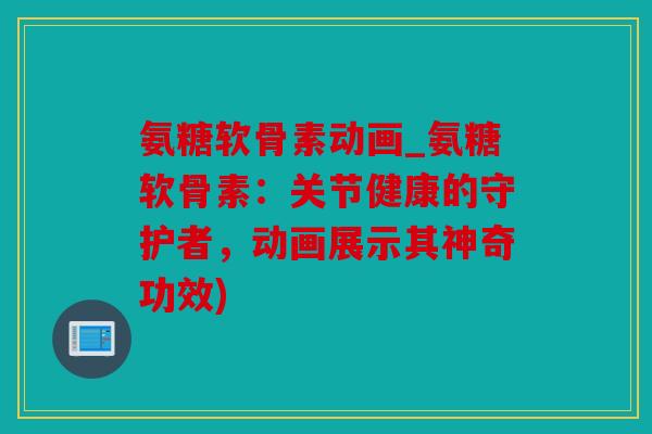 氨糖软骨素动画_氨糖软骨素：关节健康的守护者，动画展示其神奇功效)