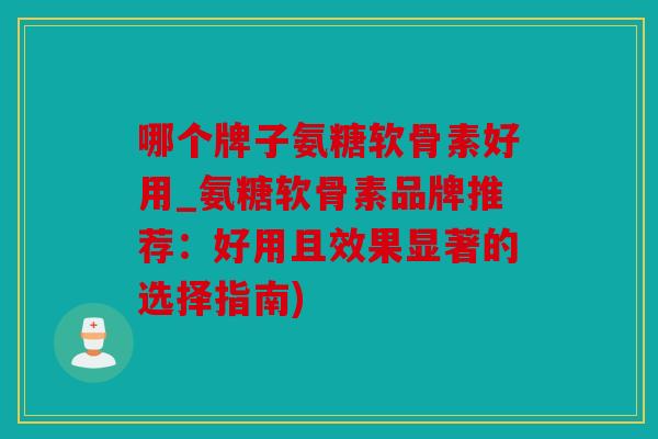哪个牌子氨糖软骨素好用_氨糖软骨素品牌推荐：好用且效果显著的选择指南)