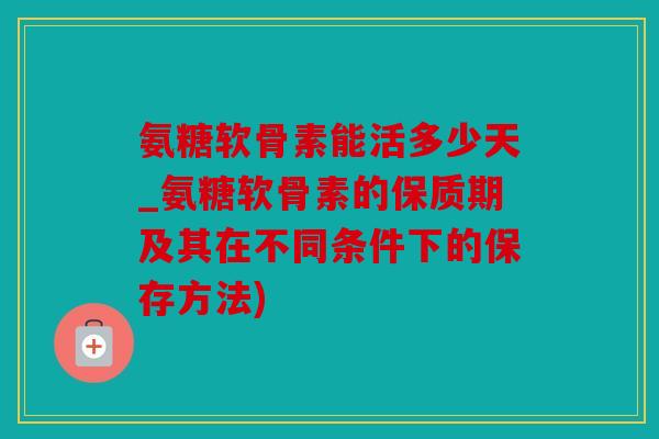 氨糖软骨素能活多少天_氨糖软骨素的保质期及其在不同条件下的保存方法) 氨糖软骨素能活多少天_氨糖软骨素的保质期及其在不同条件下的保存方法)
