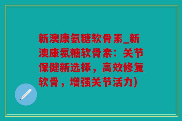 新澳康氨糖软骨素_新澳康氨糖软骨素：关节保健新选择，高效修复软骨，增强关节活力)