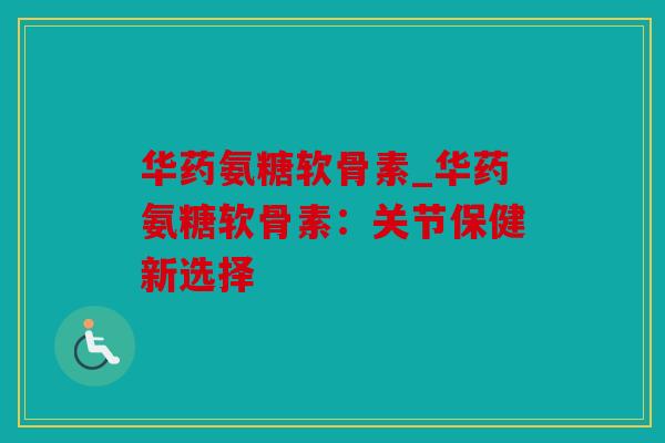 华药氨糖软骨素_华药氨糖软骨素:关节保健新选择 华药氨糖软骨素_华药氨糖软骨素:关节保健新选择
