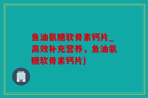 鱼油氨糖软骨素钙片_高效补充营养,鱼油氨糖软骨素钙片) 鱼油氨糖软骨素钙片_高效补充营养,鱼油氨糖软骨素钙片)