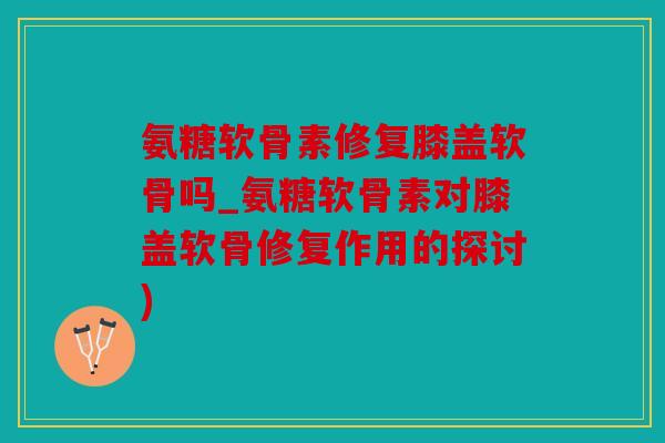 氨糖软骨素修复膝盖软骨吗_氨糖软骨素对膝盖软骨修复作用的探讨) 氨糖软骨素修复膝盖软骨吗_氨糖软骨素对膝盖软骨修复作用的探讨)