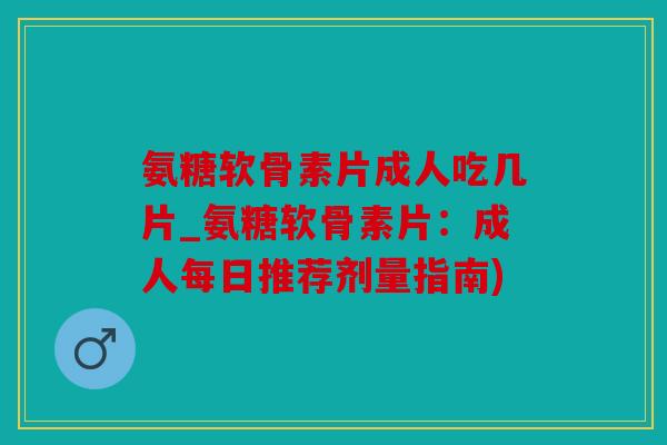 氨糖软骨素片成人吃几片_氨糖软骨素片：成人每日推荐剂量指南)
