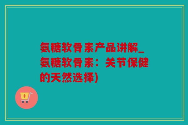 氨糖软骨素产品讲解_氨糖软骨素:关节保健的天然选择) 氨糖软骨素产品讲解_氨糖软骨素:关节保健的天然选择)