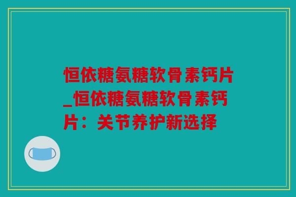 恒依糖氨糖软骨素钙片_恒依糖氨糖软骨素钙片:关节养护新选择 恒依糖氨糖软骨素钙片_恒依糖氨糖软骨素钙片:关节养护新选择