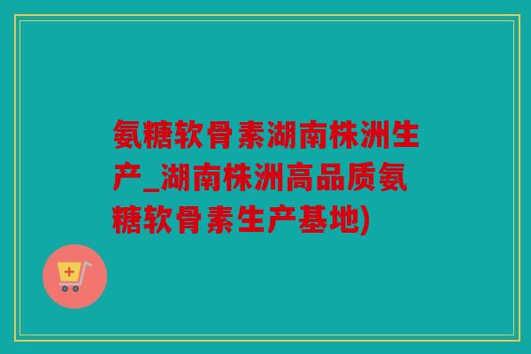 氨糖软骨素湖南株洲生产_湖南株洲高品质氨糖软骨素生产基地) 氨糖软骨素湖南株洲生产_湖南株洲高品质氨糖软骨素生产基地)