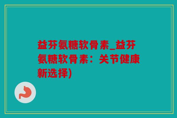 益芬氨糖软骨素_益芬氨糖软骨素:关节健康新选择) 益芬氨糖软骨素_益芬氨糖软骨素:关节健康新选择)