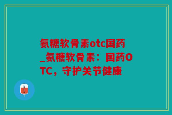氨糖软骨素otc国药_氨糖软骨素:国药OTC,守护关节健康 氨糖软骨素otc国药_氨糖软骨素:国药OTC,守护关节健康