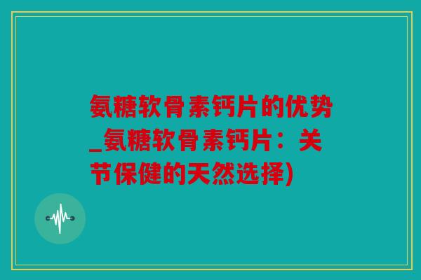 氨糖软骨素钙片的优势_氨糖软骨素钙片:关节保健的天然选择) 氨糖软骨素钙片的优势_氨糖软骨素钙片:关节保健的天然选择)