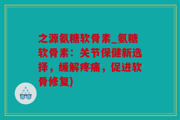 之源氨糖软骨素_氨糖软骨素:关节保健新选择,缓解,促进软骨修复) 之源氨糖软骨素_氨糖软骨素:关节保健新选择,缓解,促进软骨修复)