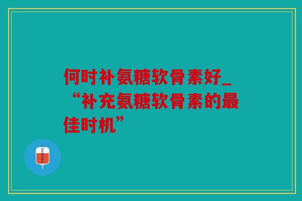 何时补氨糖软骨素好_“补充氨糖软骨素的佳时机”