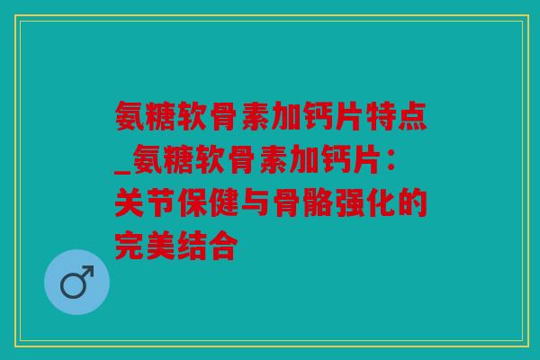 氨糖软骨素加钙片特点_氨糖软骨素加钙片:关节保健与骨骼强化的完美结合 氨糖软骨素加钙片特点_氨糖软骨素加钙片:关节保健与骨骼强化的完美结合